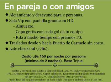 En pareja o con amigos // Alojamiento y desayuno para 2 personas.Sala Vip con pantalla grande en HD.    - Almuerzo.    - Copa gratis con cada gol de tu equipo.    - Rifa a medio tiempo con premios FS.Traslados desde y hacia Puerto de Carmelo sin costo.  Late check out (17hs). // Costo u$s 150 por noche por persona (mínimo de 2 noches). Base Triple. Tarifas y promociones sujetas a disponibilidad. Arg. NO incluye percepción 35%Uru. NO incluye impuestos 10%. Cupos limitados.  Esta promoción puede ser modificada sin previo aviso. NO combinable con otras promociones Precio final del paquete completo: en base single U$S 250 y en base doble a U$S 300.