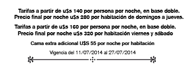 Tarifas a partir de u$s 140 por persona por noche, en base doble. Precio final por noche u$s 280 por habitacin de domingos a jueves. Tarifas a partir de u$s 160 por persona por noche, en base doble. Precio final por noche u$s 320 por habitacin viernes y sbado Cama extra adicional U$S 55 por noche por habitacin Vigencia del 11/07/2014 al 27/07/2014